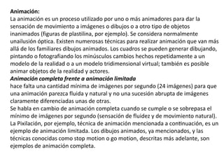 Animación:
La animación es un proceso utilizado por uno o más animadores para dar la
sensación de movimiento a imágenes o dibujos o a otro tipo de objetos
inanimados (figuras de plastilina, por ejemplo). Se considera normalmente
unailusión óptica. Existen numerosas técnicas para realizar animación que van más
allá de los familiares dibujos animados. Los cuadros se pueden generar dibujando,
pintando o fotografiando los minúsculos cambios hechos repetidamente a un
modelo de la realidad o a un modelo tridimensional virtual; también es posible
animar objetos de la realidad y actores.
Animación completa frente a animación limitada
hace falta una cantidad mínima de imágenes por segundo (24 imágenes) para que
una animación parezca fluida y natural y no una sucesión abrupta de imágenes
claramente diferenciadas unas de otras.
Se habla en cambio de animación completa cuando se cumple o se sobrepasa el
mínimo de imágenes por segundo (sensación de fluidez y de movimiento natural).
La Pixilación, por ejemplo, técnica de animación mencionada a continuación, es un
ejemplo de animación limitada. Los dibujos animados, ya mencionados, y las
técnicas conocidas como stop motion o go motion, descritas más adelante, son
ejemplos de animación completa.
 