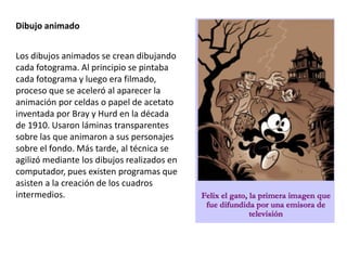 Dibujo animado
Los dibujos animados se crean dibujando
cada fotograma. Al principio se pintaba
cada fotograma y luego era filmado,
proceso que se aceleró al aparecer la
animación por celdas o papel de acetato
inventada por Bray y Hurd en la década
de 1910. Usaron láminas transparentes
sobre las que animaron a sus personajes
sobre el fondo. Más tarde, al técnica se
agilizó mediante los dibujos realizados en
computador, pues existen programas que
asisten a la creación de los cuadros
intermedios.
 