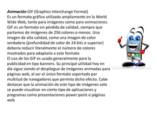 Animación GIF (Graphics Interchange Format)
Es un formato gráfico utilizado ampliamente en la World
Wide Web, tanto para imágenes como para animaciones.
GIF es un formato sin pérdida de calidad, siempre que
partamos de imágenes de 256 colores o menos. Una
imagen de alta calidad, como una imagen de color
verdadero (profundidad de color de 24 bits o superior)
debería reducir literalmente el número de colores
mostrados para adaptarla a este formato
El uso de los GIF es usado generalmente para la
publicidad en tipo banners. Su principal utilidad hoy en
día sigue siendo el despliegue de imágenes animadas para
páginas web, al ser el único formato soportado por
multitud de navegadores que permita dicho efecto. Cabe
destacar que la animación de este tipo de imágenes solo
se puede visualizar en cierto tipo de aplicaciones y
programas como presentaciones power point o páginas
web
 