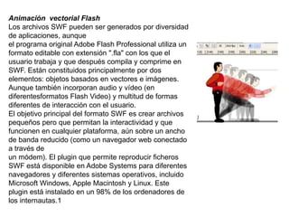 Animación vectorial Flash
Los archivos SWF pueden ser generados por diversidad
de aplicaciones, aunque
el programa original Adobe Flash Professional utiliza un
formato editable con extensión ".fla" con los que el
usuario trabaja y que después compila y comprime en
SWF. Están constituidos principalmente por dos
elementos: objetos basados en vectores e imágenes.
Aunque también incorporan audio y vídeo (en
diferentesformatos Flash Video) y multitud de formas
diferentes de interacción con el usuario.
El objetivo principal del formato SWF es crear archivos
pequeños pero que permitan la interactividad y que
funcionen en cualquier plataforma, aún sobre un ancho
de banda reducido (como un navegador web conectado
a través de
un módem). El plugin que permite reproducir ficheros
SWF está disponible en Adobe Systems para diferentes
navegadores y diferentes sistemas operativos, incluido
Microsoft Windows, Apple Macintosh y Linux. Este
plugin está instalado en un 98% de los ordenadores de
los internautas.1
 