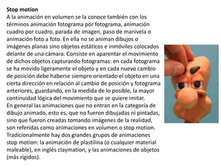 Stop motion
A la animación en volumen se la conoce también con los
términos animación fotograma por fotograma, animación
cuadro por cuadro, parada de imagen, paso de manivela o
animación foto a foto. En ella no se animan dibujos o
imágenes planas sino objetos estáticos e inmóviles colocados
delante de una cámara. Consiste en aparentar el movimiento
de dichos objetos capturando fotogramas: en cada fotograma
se ha movido ligeramente el objeto y en cada nuevo cambio
de posición debe haberse siempre orientado el objeto en una
cierta dirección en relación al cambio de posición y fotograma
anteriores, guardando, en la medida de lo posible, la mayor
continuidad lógica del movimiento que se quiere imitar.
En general las animaciones que no entran en la categoría de
dibujo animado, esto es, que no fueron dibujadas ni pintadas,
sino que fueron creadas tomando imágenes de la realidad,
son referidas como animaciones en volumen o stop motion.
Tradicionalmente hay dos grandes grupos de animaciones
stop motion: la animación de plastilina (o cualquier material
maleable), en inglés claymation, y las animaciones de objetos
(más rígidos).
 