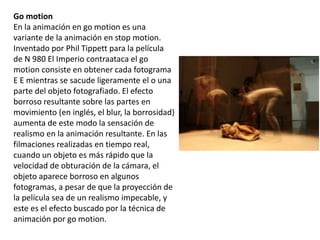 Go motion
En la animación en go motion es una
variante de la animación en stop motion.
Inventado por Phil Tippett para la película
de N 980 El Imperio contraataca el go
motion consiste en obtener cada fotograma
E E mientras se sacude ligeramente el o una
parte del objeto fotografiado. El efecto
borroso resultante sobre las partes en
movimiento (en inglés, el blur, la borrosidad)
aumenta de este modo la sensación de
realismo en la animación resultante. En las
filmaciones realizadas en tiempo real,
cuando un objeto es más rápido que la
velocidad de obturación de la cámara, el
objeto aparece borroso en algunos
fotogramas, a pesar de que la proyección de
la película sea de un realismo impecable, y
este es el efecto buscado por la técnica de
animación por go motion.
 