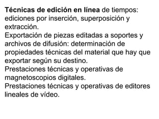 Técnicas de edición en línea de tiempos:
ediciones por inserción, superposición y
extracción.
Exportación de piezas editadas a soportes y
archivos de difusión: determinación de
propiedades técnicas del material que hay que
exportar según su destino.
Prestaciones técnicas y operativas de
magnetoscopios digitales.
Prestaciones técnicas y operativas de editores
lineales de vídeo.
 