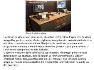 La edición de vídeo es un proceso por el cual un editor coloca fragmentos de vídeo,
fotografías, gráficos, audio, efectos digitales y cualquier otro material audiovisual en
una cinta o un archivo informático. El objetivo de la edición es presentar un
programa terminado para emitirlo por televisión, generar copias para su venta o
servir como base para otros más acabados.
El término «edición» solía confundirse con la palabra «montaje» por ser oficios
parecidos en sus objetivos, pero la edición se refería únicamente al vídeo y
empleaba medios técnicos diferentes a los del montaje, que sería una palabra
propia del mundo cinematográfico. En el siglo XXI la informatización ha unido los
dos procesos..
 