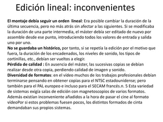 Edición lineal: inconvenientes
El montaje debía seguir un orden lineal: Era posible cambiar la duración de la
última secuencia, pero no más atrás sin afectar a las siguientes. Si se modificaba
la duración de una parte intermedia, el máster debía ser editado de nuevo por
assemble desde ese punto, introduciendo todos los valores de entrada y salida
uno por uno.
No se guardaba un histórico, por tanto, si se repetía la edición por el motivo que
fuera, la duración de los encadenados, los niveles de sonido, los tipos de
cortinillas, etc., debían ser vueltos a elegir.
Pérdida de calidad : En ausencia del máster, las sucesivas copias se debían
realizar desde otra copia, perdiendo calidad de imagen y sonido.
Diversidad de formatos: en el vídeo muchos de los trabajos profesionales debían
terminarse pensando en obtener copias para el NTSC estadounidense; pero
también para el PAL europeo e incluso para el SECAM francés.n. 5 Esta variedad
de sistemas exigía salas de edición con magnetoscopios de varios formatos.
Además existían inconveniente añadidos a la hora de pasar el cine al formato
vídeoPor si estos problemas fuesen pocos, los distintos formados de cinta
demandaban sus propios sistemas.
 