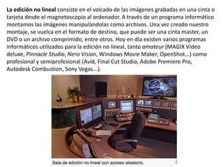 La edición no lineal consiste en el volcado de las imágenes grabadas en una cinta o
tarjeta desde el magnetoscopio al ordenador. A través de un programa informático
montamos las imágenes manipulándolas como archivos. Una vez creado nuestro
montaje, se vuelca en el formato de destino, que puede ser una cinta master, un
DVD o un archivo comprimido, entre otros. Hoy en día existen varios programas
informáticos utilizados para la edición no lineal, tanto amateur (MAGIX Video
deluxe, Pinnacle Studio, Nero Vision, Windows Movie Maker, OpenShot...) como
profesional y semiprofesional (Avid, Final Cut Studio, Adobe Premiere Pro,
Autodesk Combustion, Sony Vegas...).
 