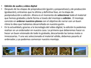 • Edición de audio y vídeo digital
• Después de las etapas de preproducción (guión y preparativos) y de producción
(grabación), entramos que la última y definitiva fase, en la etapa de
postproducción o edición. Ahora es el momento de seleccionar todo el material
que hemos grabado y darle forma a través del montaje o edición . El montaje
consiste en ordenar nuestros planos con el objetivo de narrar con un buen
ritmo la idea que habíamos desarrollado en nuestro guión.
• En la actualidad y gracias a la tecnología del vídeo digital, la edición la podemos
realizar en un ordenador en nuestra casa. Lo primero que deberemos hacer es
hacer un buen visionado de todo lo grabado, descartando las tomas malas o
innecesarias. Y una vez seleccionado el material válido, debemos pasarlo al
ordenador, y ya podemos comenzar nuestro montaje.
 
