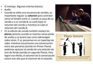 • El montaje. Algunos criterios básicos
• Audio
• Cuando se edita una secuencia de sonidos, es
importante regular su volumen para controlar
cómo se funden entre sí: cuando se pasa de un
sonido a a un sonido B, se suele bajar el
volumen del sonido a mientras se sube el
volumen del sonido B.
• En la edición de sonido también existen los
planos sonoros cuando se mezclan varias pistas
de audios y se quiere que unos sobresalgan
sobre otros. P. ej. pensemos en un reportaje de
radio: mientras escuchamos una conversación
entre dos personas (sonido en Primer Plano)
podemos apreciar el sonido de una estación de
tren de fondo (sonido en segundo Plano). Para
lograr ese efecto, el volumen de la conversación
estará más alto que el volumen de la estación.
 