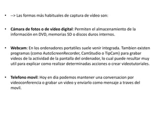 • --> Las formas más habituales de captura de vídeo son:
• Cámara de fotos o de vídeo digital: Permiten el almacenamiento de la
información en DVD, memorias SD o discos duros internos.
• Webcam: En los ordenadores portatiles suele venir integrada. Tambien existen
programas (como AutoScreenRecorder, CamStudio o TipCam) para grabar
videos de la actividad de la pantalla del ordenador, lo cual puede resultar muy
util para explicar como realizar determinadas acciones o crear videotutoriales.
• Telefono movil: Hoy en dia podemos mantener una conversacion por
videoconferencia o grabar un video y enviarlo como mensaje a traves del
movil.
 