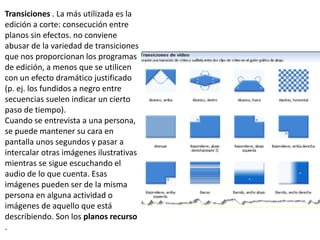 Transiciones . La más utilizada es la
edición a corte: consecución entre
planos sin efectos. no conviene
abusar de la variedad de transiciones
que nos proporcionan los programas
de edición, a menos que se utilicen
con un efecto dramático justificado
(p. ej. los fundidos a negro entre
secuencias suelen indicar un cierto
paso de tiempo).
Cuando se entrevista a una persona,
se puede mantener su cara en
pantalla unos segundos y pasar a
intercalar otras imágenes ilustrativas
mientras se sigue escuchando el
audio de lo que cuenta. Esas
imágenes pueden ser de la misma
persona en alguna actividad o
imágenes de aquello que está
describiendo. Son los planos recurso
.
 