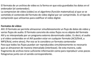 El formato de un archivo de video es la forma en que esta guardados los datos en el
ordenador (el contenedor).
La compresion de vídeo (códec) es el algoritmo (función matematica) al que se ve
sometido el contenido del formato de video digital par ser comprimido. Es el tipo de
compresión que utilizamos para codificar el video digital.
Formatos de vídeo:
AVI: El formato avi permite almacenar simultáneamente un flujo de datos de video y
varios flujos de audio. El formato concreto de estos flujos no es objeto del formato
AVI y es interpretado por un programa externo denominado códec. Es decir, el audio
y el video contenidos en el AVI pueden estar en cualquier formato (AC3/DivX, u
MP3/Xvid, entre otros). Por eso se le considera un formato contenedor
Para que todos los flujos puedan ser reproducidos simultáneamente es necesario
que se almacenen de manera intercalada (interleave). De esta manera, cada
fragmento de archivo tiene suficiente información como para reproducir unos pocos
fotogramas junto con el sonido correspondiente.
 