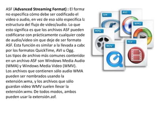 ASF (Advanced Streaming Format) : El formato
no especifica cómo debe ser codificado el
video o audio, en vez de eso sólo especifica la
estructura del flujo de video/audio. Lo que
esto significa es que los archivos ASF pueden
codificarse con prácticamente cualquier codec
de audio/video sin que deje de ser formato
ASF. Esta función es similar a la llevada a cabo
por los formatos QuickTime, AVI u Ogg.
Los tipos de archivo más comunes contenidos
en un archivo ASF son Windows Media Audio
(WMA) y Windows Media Video (WMV).
Los archivos que contienen sólo audio WMA
pueden ser nombrados usando la
extensión.wma, y los archivos que sólo
guardan video WMV suelen llevar la
extensión.wmv. De todos modos, ambos
pueden usar la extensión.asf.
 