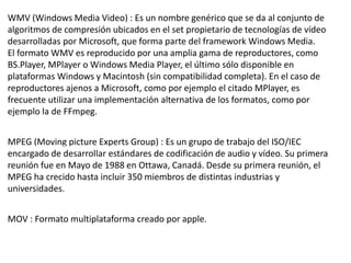 WMV (Windows Media Video) : Es un nombre genérico que se da al conjunto de
algoritmos de compresión ubicados en el set propietario de tecnologías de vídeo
desarrolladas por Microsoft, que forma parte del framework Windows Media.
El formato WMV es reproducido por una amplia gama de reproductores, como
BS.Player, MPlayer o Windows Media Player, el último sólo disponible en
plataformas Windows y Macintosh (sin compatibilidad completa). En el caso de
reproductores ajenos a Microsoft, como por ejemplo el citado MPlayer, es
frecuente utilizar una implementación alternativa de los formatos, como por
ejemplo la de FFmpeg.
MPEG (Moving picture Experts Group) : Es un grupo de trabajo del ISO/IEC
encargado de desarrollar estándares de codificación de audio y vídeo. Su primera
reunión fue en Mayo de 1988 en Ottawa, Canadá. Desde su primera reunión, el
MPEG ha crecido hasta incluir 350 miembros de distintas industrias y
universidades.
MOV : Formato multiplataforma creado por apple.
 