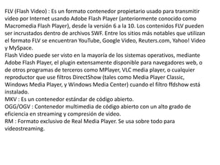 FLV (Flash Video) : Es un formato contenedor propietario usado para transmitir
video por Internet usando Adobe Flash Player (anteriormente conocido como
Macromedia Flash Player), desde la versión 6 a la 10. Los contenidos FLV pueden
ser incrustados dentro de archivos SWF. Entre los sitios más notables que utilizan
el formato FLV se encuentran YouTube, Google Video, Reuters.com, Yahoo! Video
y MySpace.
Flash Video puede ser visto en la mayoría de los sistemas operativos, mediante
Adobe Flash Player, el plugin extensamente disponible para navegadores web, o
de otros programas de terceros como MPlayer, VLC media player, o cualquier
reproductor que use filtros DirectShow (tales como Media Player Classic,
Windows Media Player, y Windows Media Center) cuando el filtro ffdshow está
instalado.
MKV : Es un contenedor estándar de código abierto.
OGG/OGV : Contenedor multimedia de código abierto con un alto grado de
eficiencia en streaming y compresión de video.
RM : Formato exclusivo de Real Media Player. Se usa sobre todo para
videostreaming.
 