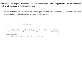 Indicador de logro: Secuencia los acontecimientos más importantes de la campaña
independentista en la Real Audiencia. (
Lee los nombres de las fechas históricas que constan en el recuadro y selecciona el orden
correcto del acontecimiento más antiguo al más reciente.
Fecha históricas
24 de mayo 1822 09 de octubre 1820 10 de Agosto de 1809 03 de Noviembre de 1820
• ( 1 ) (2) (3) (4)
El orden correcto es:
a. 2- 1- 4- 3 b. 3- 2- 4- 1 c. 1 -2 -3 - 4. d. 4 - 3- 2- 1.
 