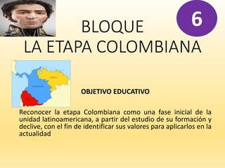 BLOQUE
LA ETAPA COLOMBIANA
OBJETIVO EDUCATIVO
Reconocer la etapa Colombiana como una fase inicial de la
unidad latinoamericana, a partir del estudio de su formación y
declive, con el fin de identificar sus valores para aplicarlos en la
actualidad
6
 