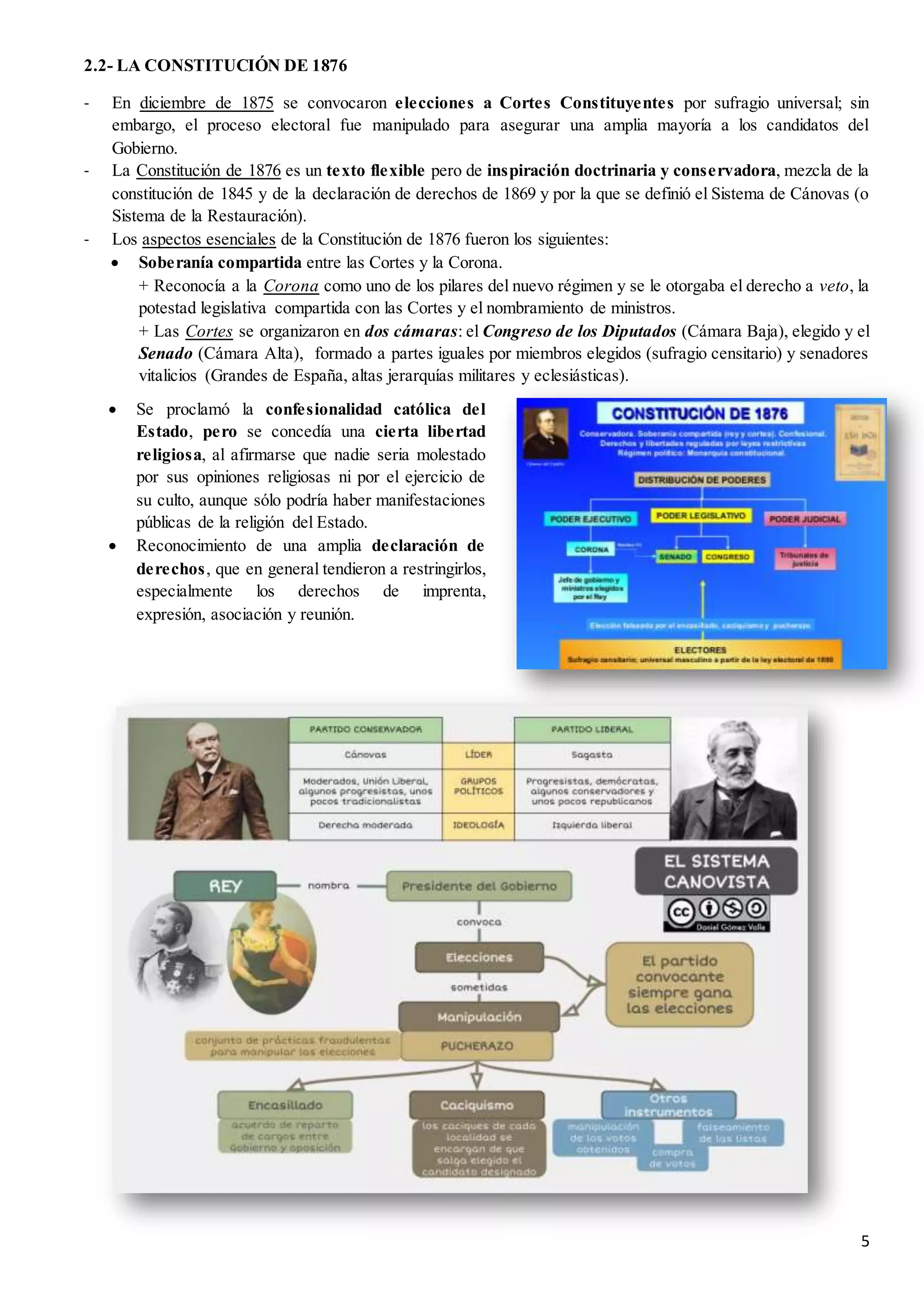 5
2.2- LA CONSTITUCIÓN DE 1876
- En diciembre de 1875 se convocaron elecciones a Cortes Constituyentes por sufragio universal; sin
embargo, el proceso electoral fue manipulado para asegurar una amplia mayoría a los candidatos del
Gobierno.
- La Constitución de 1876 es un texto flexible pero de inspiración doctrinaria y conservadora, mezcla de la
constitución de 1845 y de la declaración de derechos de 1869 y por la que se definió el Sistema de Cánovas (o
Sistema de la Restauración).
- Los aspectos esenciales de la Constitución de 1876 fueron los siguientes:
 Soberanía compartida entre las Cortes y la Corona.
+ Reconocía a la Corona como uno de los pilares del nuevo régimen y se le otorgaba el derecho a veto, la
potestad legislativa compartida con las Cortes y el nombramiento de ministros.
+ Las Cortes se organizaron en dos cámaras: el Congreso de los Diputados (Cámara Baja), elegido y el
Senado (Cámara Alta), formado a partes iguales por miembros elegidos (sufragio censitario) y senadores
vitalicios (Grandes de España, altas jerarquías militares y eclesiásticas).
 Se proclamó la confesionalidad católica del
Estado, pero se concedía una cierta libertad
religiosa, al afirmarse que nadie seria molestado
por sus opiniones religiosas ni por el ejercicio de
su culto, aunque sólo podría haber manifestaciones
públicas de la religión del Estado.
 Reconocimiento de una amplia declaración de
derechos, que en general tendieron a restringirlos,
especialmente los derechos de imprenta,
expresión, asociación y reunión.
 