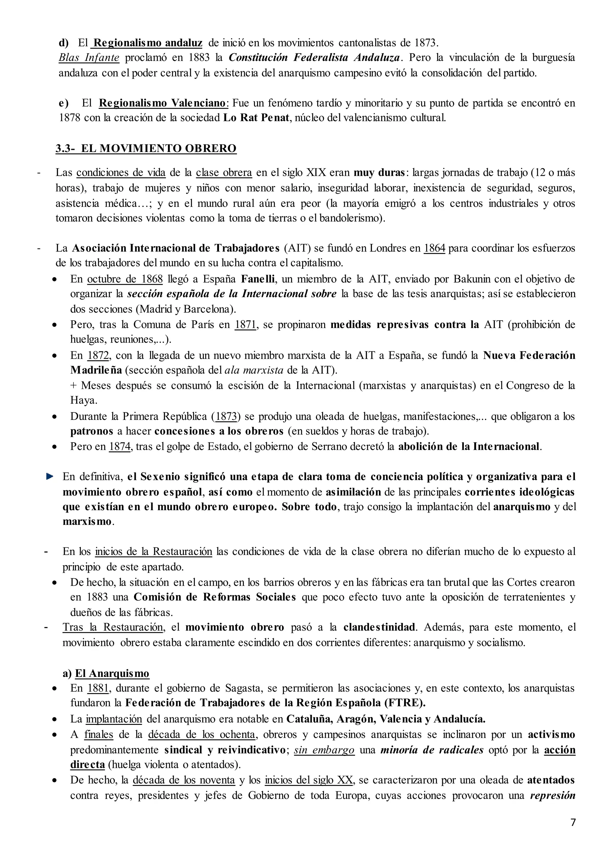 7
d) El Regionalismo andaluz de inició en los movimientos cantonalistas de 1873.
Blas Infante proclamó en 1883 la Constitución Federalista Andaluza. Pero la vinculación de la burguesía
andaluza con el poder central y la existencia del anarquismo campesino evitó la consolidación del partido.
e) El Regionalismo Valenciano: Fue un fenómeno tardío y minoritario y su punto de partida se encontró en
1878 con la creación de la sociedad Lo Rat Penat, núcleo del valencianismo cultural.
3.3- EL MOVIMIENTO OBRERO
- Las condiciones de vida de la clase obrera en el siglo XIX eran muy duras: largas jornadas de trabajo (12 o más
horas), trabajo de mujeres y niños con menor salario, inseguridad laborar, inexistencia de seguridad, seguros,
asistencia médica…; y en el mundo rural aún era peor (la mayoría emigró a los centros industriales y otros
tomaron decisiones violentas como la toma de tierras o el bandolerismo).
- La Asociación Internacional de Trabajadores (AIT) se fundó en Londres en 1864 para coordinar los esfuerzos
de los trabajadores del mundo en su lucha contra el capitalismo.
 En octubre de 1868 llegó a España Fanelli, un miembro de la AIT, enviado por Bakunin con el objetivo de
organizar la sección española de la Internacional sobre la base de las tesis anarquistas; así se establecieron
dos secciones (Madrid y Barcelona).
 Pero, tras la Comuna de París en 1871, se propinaron medidas represivas contra la AIT (prohibición de
huelgas, reuniones,...).
 En 1872, con la llegada de un nuevo miembro marxista de la AIT a España, se fundó la Nueva Federación
Madrileña (sección española del ala marxista de la AIT).
+ Meses después se consumó la escisión de la Internacional (marxistas y anarquistas) en el Congreso de la
Haya.
 Durante la Primera República (1873) se produjo una oleada de huelgas, manifestaciones,... que obligaron a los
patronos a hacer concesiones a los obreros (en sueldos y horas de trabajo).
 Pero en 1874, tras el golpe de Estado, el gobierno de Serrano decretó la abolición de la Internacional.
En definitiva, el Sexenio significó una etapa de clara toma de conciencia política y organizativa para el
movimiento obrero español, así como el momento de asimilación de las principales corrientes ideológicas
que existían en el mundo obrero europeo. Sobre todo, trajo consigo la implantación del anarquismo y del
marxismo.
- En los inicios de la Restauración las condiciones de vida de la clase obrera no diferían mucho de lo expuesto al
principio de este apartado.
 De hecho, la situación en el campo, en los barrios obreros y en las fábricas era tan brutal que las Cortes crearon
en 1883 una Comisión de Reformas Sociales que poco efecto tuvo ante la oposición de terratenientes y
dueños de las fábricas.
- Tras la Restauración, el movimiento obrero pasó a la clandestinidad. Además, para este momento, el
movimiento obrero estaba claramente escindido en dos corrientes diferentes: anarquismo y socialismo.
a) El Anarquismo
 En 1881, durante el gobierno de Sagasta, se permitieron las asociaciones y, en este contexto, los anarquistas
fundaron la Federación de Trabajadores de la Región Española (FTRE).
 La implantación del anarquismo era notable en Cataluña, Aragón, Valencia y Andalucía.
 A finales de la década de los ochenta, obreros y campesinos anarquistas se inclinaron por un activismo
predominantemente sindical y reivindicativo; sin embargo una minoría de radicales optó por la acción
directa (huelga violenta o atentados).
 De hecho, la década de los noventa y los inicios del siglo XX, se caracterizaron por una oleada de atentados
contra reyes, presidentes y jefes de Gobierno de toda Europa, cuyas acciones provocaron una represión
 
