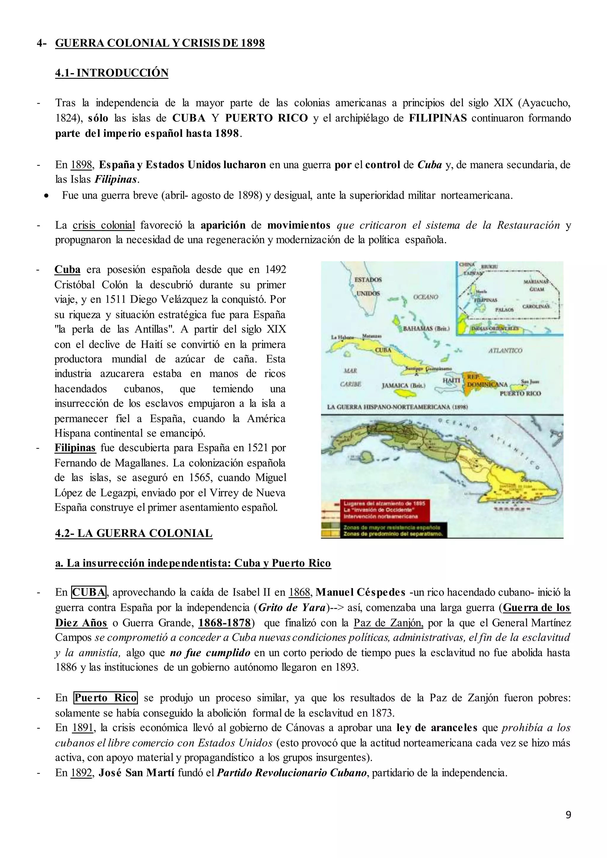 9
4- GUERRA COLONIAL YCRISIS DE 1898
4.1- INTRODUCCIÓN
- Tras la independencia de la mayor parte de las colonias americanas a principios del siglo XIX (Ayacucho,
1824), sólo las islas de CUBA Y PUERTO RICO y el archipiélago de FILIPINAS continuaron formando
parte del imperio español hasta 1898.
- En 1898, España y Estados Unidos lucharon en una guerra por el control de Cuba y, de manera secundaria, de
las Islas Filipinas.
 Fue una guerra breve (abril- agosto de 1898) y desigual, ante la superioridad militar norteamericana.
- La crisis colonial favoreció la aparición de movimientos que criticaron el sistema de la Restauración y
propugnaron la necesidad de una regeneración y modernización de la política española.
4.2- LA GUERRA COLONIAL
a. La insurrección independentista: Cuba y Puerto Rico
- En CUBA, aprovechando la caída de Isabel II en 1868, Manuel Céspedes -un rico hacendado cubano- inició la
guerra contra España por la independencia (Grito de Yara)--> así, comenzaba una larga guerra (Guerra de los
Diez Años o Guerra Grande, 1868-1878) que finalizó con la Paz de Zanjón, por la que el General Martínez
Campos se comprometió a conceder a Cuba nuevascondiciones políticas, administrativas, el fin de la esclavitud
y la amnistía, algo que no fue cumplido en un corto periodo de tiempo pues la esclavitud no fue abolida hasta
1886 y las instituciones de un gobierno autónomo llegaron en 1893.
- En Puerto Rico se produjo un proceso similar, ya que los resultados de la Paz de Zanjón fueron pobres:
solamente se había conseguido la abolición formal de la esclavitud en 1873.
- En 1891, la crisis económica llevó al gobierno de Cánovas a aprobar una ley de aranceles que prohibía a los
cubanos el libre comercio con Estados Unidos (esto provocó que la actitud norteamericana cada vez se hizo más
activa, con apoyo material y propagandístico a los grupos insurgentes).
- En 1892, José San Martí fundó el Partido Revolucionario Cubano, partidario de la independencia.
- Cuba era posesión española desde que en 1492
Cristóbal Colón la descubrió durante su primer
viaje, y en 1511 Diego Velázquez la conquistó. Por
su riqueza y situación estratégica fue para España
"la perla de las Antillas". A partir del siglo XIX
con el declive de Haití se convirtió en la primera
productora mundial de azúcar de caña. Esta
industria azucarera estaba en manos de ricos
hacendados cubanos, que temiendo una
insurrección de los esclavos empujaron a la isla a
permanecer fiel a España, cuando la América
Hispana continental se emancipó.
- Filipinas fue descubierta para España en 1521 por
Fernando de Magallanes. La colonización española
de las islas, se aseguró en 1565, cuando Miguel
López de Legazpi, enviado por el Virrey de Nueva
España construye el primer asentamiento español.
 