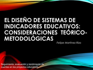 EL DISEÑO DE SISTEMAS DEEL DISEÑO DE SISTEMAS DE
INDICADORES EDUCATIVOS:INDICADORES EDUCATIVOS:
CONSIDERACIONES TEÓRICO-CONSIDERACIONES TEÓRICO-
METODOLÓGICASMETODOLÓGICAS
Felipe Martinez Rizo
Seguimiento, evaluación y rendimiento de
cuentas en los proyectos educativos.
 