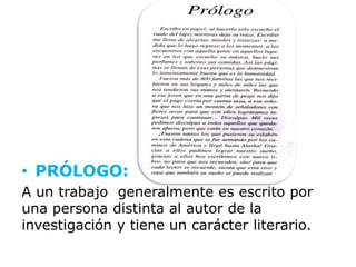 • PRÓLOGO:
A un trabajo generalmente es escrito por
una persona distinta al autor de la
investigación y tiene un carácter literario.
 