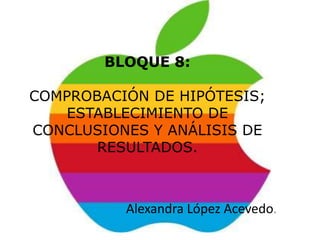 BLOQUE 8:

COMPROBACIÓN DE HIPÓTESIS;
    ESTABLECIMIENTO DE
CONCLUSIONES Y ANÁLISIS DE
       RESULTADOS.



          Alexandra López Acevedo.
 