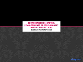 COMPROBACIÓN DE HIPÓTESIS;
ESTABLECIMIENTO DE CONCLUSIONES Y
      ANÁLISIS DE RESULTADOS
      Guadalupe Huerta Hernández




                                    Bloque 8
 