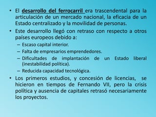 • El desarrollo del ferrocarril era trascendental para la
articulación de un mercado nacional, la eficacia de un
Estado centralizado y la movilidad de personas.
• Este desarrollo llegó con retraso con respecto a otros
países europeos debido a:
– Escaso capital interior.
– Falta de empresarios emprendedores.
– Dificultades de implantación de un Estado liberal
(inestabilidad política).
– Reducida capacidad tecnológica.
• Los primeros estudios, y concesión de licencias, se
hicieron en tiempos de Fernando VII, pero la crisis
política y ausencia de capitales retrasó necesariamente
los proyectos.
 