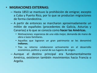 • MIGRACIONES EXTERNAS:
– Hasta 1853 se mantuvo la prohibición de emigrar, excepto
a Cuba y Puerto Rico, por lo que se producían migraciones
de forma clandestina.
– A partir de entonces se marcharon aproximadamente un
millón de españoles (procedentes de Galicia, Asturias y
Canarias) a lo que se conocía como hacer las Américas.
• Motivaciones: esperanza de una vida mejor, demanda de mano de
obra o lazos familiares.
• Aquellos que lograron un gran patrimonio se les denominó
indianos.
• Tras su retorno colaboraron activamente en el desarrollo
económico, político y social de sus lugares de origen.
– Aunque el destino principal era fundamentalmente
América, existieron también movimientos hacia Francia o
Argelia.
 