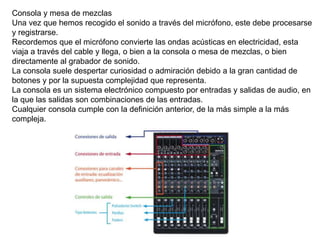 Consola y mesa de mezclas
Una vez que hemos recogido el sonido a través del micrófono, este debe procesarse
y registrarse.
Recordemos que el micrófono convierte las ondas acústicas en electricidad, esta
viaja a través del cable y llega, o bien a la consola o mesa de mezclas, o bien
directamente al grabador de sonido.
La consola suele despertar curiosidad o admiración debido a la gran cantidad de
botones y por la supuesta complejidad que representa.
La consola es un sistema electrónico compuesto por entradas y salidas de audio, en
la que las salidas son combinaciones de las entradas.
Cualquier consola cumple con la definición anterior, de la más simple a la más
compleja.
 