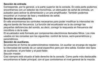 Sección de entrada.
Corresponde, por lo general, a la parte superior de la consola. En esta parte podemos
encontrarnos con un selector de micro/línea, un atenuador de señal de entrada, un
pulsador para activar la alimentación y un pre-amplificador. También podemos
encontrar un inversor de fase y medidores de señal.
Sección de ecualización.
En ella encontramos los controles necesarios para poder modificar la intensidad de
alguna banda de frecuencia. La función del ecualizador es la de corregir las
pequeñas deficiencias del sonido, es decir, corregir la respuesta en frecuencia del
micrófono o de la sala.
El ecualizador está formado por componentes electrónicos llamados filtros. Los más
usados en las consolas son los siguientes: control de tonos, semi-paramétricos y
paramétricos.
Sección de auxiliares.
Se presenta en forma de potenciómetros rotatorios. Un auxiliar se encarga de regular
la intensidad del sonido de un canal específico pero por otra salida. Existen dos tipos
de auxiliares: el pre-fader y el post-fader.
Sección master.
Casi siempre está situada al lado derecho de la consola. Como parte más destacable
encontramos el fader principal, con el que controlamos el nivel general de la mezcla.
 