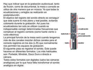 Hay que indicar que en la grabación audiovisual, tanto
de ficción, como de documental, la mesa o consola se
utiliza de otra manera que en música. Ya que todas la
ecualizaciones y arreglos se realizarán en
postproducción.
El objetivo del registro del sonido directo es conseguir
que este suene lo más plano y real posible, evitando
colorearlo durante la grabación. Así pues los
ecualizadores tan solo se utilizan cuando es
indispensable corregir determinadas frecuencias que
complican el registro correcto (como fuerte viento o
ruido eléctrico)
La principal función de la mesa será cuando tengamos
más de dos canales mezclar dichos canales para el
correcto registros en los dos (L-R) que normalmente
nos permiten los equipos de grabación.
El siguiente paso es registrar el sonido. Este puede
hacerse en diferentes formatos. Los más habituales
son: Portadat, Minidisk, Disco Duro o directo a
cámara.
Todos estos formatos son digitales (salvo las cámaras
analógicas) por lo que hace falta transformar el sonido
analógico en digital.
 