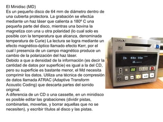 El Minidisc (MD)
Es un pequeño disco de 64 mm de diámetro dentro de
una cubierta protectora. La grabación se efectúa
mediante un haz láser que calienta a 180º C una
pequeña parte del disco, mientras una bovina la
magnetiza con una u otra polaridad (lo cual solo es
posible con la temperatura que alcanza, denominada
temperatura de Curie) La lectura se logra mediante un
efecto magnético-óptico llamado efecto Kerr, por el
cual l presencia de un campo magnético produce un
cambio de la polarización del haz láser.
Debido a que a densidad de la información (es decir la
cantidad de datos por superficie) es igual a la del CD,
pero su superficie es bastante menor, el Md necesita
comprimir los datos. Utiliza una técnica de compresión
de datos llamada ATRAC (Adaptive Transform
Acoustic Coding) que descarta partes del sonido
original.
A diferencia de un CD o una cassette, en un minidisco
es posible editar las grabaciones (dividir pistas,
combinarlas, moverlas, y borrar aquellas que no se
necesiten), y escribir títulos al disco y las pistas.
 