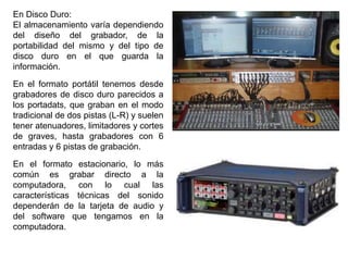 En Disco Duro:
El almacenamiento varía dependiendo
del diseño del grabador, de la
portabilidad del mismo y del tipo de
disco duro en el que guarda la
información.
En el formato portátil tenemos desde
grabadores de disco duro parecidos a
los portadats, que graban en el modo
tradicional de dos pistas (L-R) y suelen
tener atenuadores, limitadores y cortes
de graves, hasta grabadores con 6
entradas y 6 pistas de grabación.
En el formato estacionario, lo más
común es grabar directo a la
computadora, con lo cual las
características técnicas del sonido
dependerán de la tarjeta de audio y
del software que tengamos en la
computadora.
 