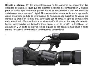 Directo a cámara: En los magnetoscopios de las cámaras se encuentran las
entradas de audio, al igual que las distintas opciones de configuración y ajustes
para el sonido que queramos grabar. Estas se encuentran o bien en forma de
switch o en forma de menú digital. Normalmente las cámaras tienen la opción de
elegir el número de bits de información, la frecuencia de muestreo (a veces por
defecto se graba en la más alta, que suele ser 48 kHz), el tipo de entrada para
cada canal: micrófono o línea y la alimentación Phamton. La mayoría también
tienen incorporadas un limitador (que suele ir en la opción automática), un
atenuador, y un corte de graves (limita el paso de los sonidos más bajos a partir
de una frecuencia determinada, que depende del modelo)
.
 