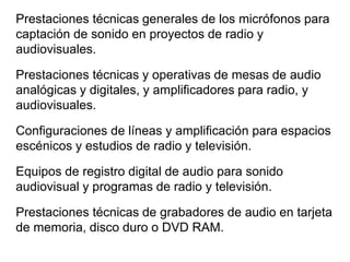Prestaciones técnicas generales de los micrófonos para
captación de sonido en proyectos de radio y
audiovisuales.
Prestaciones técnicas y operativas de mesas de audio
analógicas y digitales, y amplificadores para radio, y
audiovisuales.
Configuraciones de líneas y amplificación para espacios
escénicos y estudios de radio y televisión.
Equipos de registro digital de audio para sonido
audiovisual y programas de radio y televisión.
Prestaciones técnicas de grabadores de audio en tarjeta
de memoria, disco duro o DVD RAM.
 