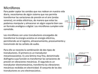 Micrófonos
Para poder captar los sonidos que nos rodean en nuestra vida
diaria, necesitamos de algún sistema que nos permita
transformar las variaciones de presión en el aire (ondas
sonoras), en ondas eléctricas, de manera que estas las
podamos manipular y almacenar en algún soporte bien sea
en formato analógico o digital. Los micrófonos cumplen este
cometido.
Los micrófonos son unos transductores encargados de
transformar la energía acústica en energía eléctrica,
permitiendo así el registro, almacenamiento, procesamiento y
transmisión de las señales de audio.
Para ello se necesita la combinación de dos tipos de
transductores. El primero es un transductor
mecanicoacústico. Es una lámina muy fina, denominada
diafragma cuya función es transformar las variaciones de
presión en vibraciones mecánicas. El segundo es un
transductor electromecánico, transforma las vibraciones
mecánicas recibidas en electricidad. El conjunto de los dos
transductores es uno electroacústico..
 