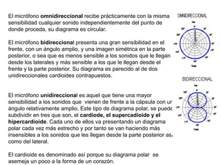 El micrófono omnidireccional recibe prácticamente con la misma
sensibilidad cualquier sonido independientemente del punto de
donde proceda, su diagrama es circular.
El micrófono bidireccional presenta una gran sensibilidad en el
frente, con un ángulo amplio, y una imagen simétrica en la parte
posterior, o sea que es menos sensible a los sonidos que le llegan
desde los laterales y más sensible a los que le llegan desde el
frente y la parte posterior. Su diagrama es parecido al de dos
unidireccionales cardioides contrapuestos.
El micrófono unidireccional es aquel que tiene una mayor
sensibilidad a los sonidos que vienen de frente a la cápsula con un
ángulo relativamente amplio. Este tipo de diagrama polar, se puede
subdividir en tres que son, el cardiode, el supercadioide y el
hipercardioide. Cada uno de ellos va presentando un diagrama
polar cada vez más estrecho y por tanto se van haciendo más
insensibles a los sonidos que les llegan desde la parte posterior así
como del lateral.
El cardioide es denominado así porque su diagrama polar se
asemeja un poco a la forma de un corazón.
 