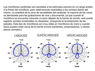 Los micrófonos cardioides son sensibles a los estímulos sonoros en un rango amplio
a la frente del micrófono, pero relativamente insensibles a los sonidos detrás del
mismo. La amplitud de la zona de sensibilidad del cardioide la mayoría de las veces
es demasiada para las grabaciones de cine y documental, ya que cuando el
micrófono se encuentra colocado un poco alejado de la fuente de sonido, este puede
registrar sonidos incidentales no deseados, incluyendo la reverberación de las
paredes. Este tipo de micrófonos son muy útiles en micrófonos de mano y cuando
estos pueden estar cerca de la fuente sonora (cantantes, presentadores, o ciertos
planos cerrados.)
 