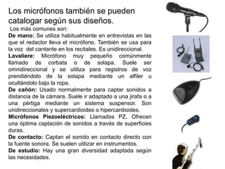 Los micrófonos también se pueden
catalogar según sus diseños.
Los más comunes son:
De mano: Se utiliza habitualmente en entrevistas en las
que el redactor lleva el micrófono. También se usa para
la voz del cantante en los recitales. Es unidireccional.
Lavaliere: Micrófono muy pequeño comúnmente
llamado de corbata o de solapa. Suele ser
omnidireccional y se utiliza para registros de voz
prendiéndolo de la solapa mediante un alfiler u
ocultándolo bajo la ropa.
De cañón: Usado normalmente para captar sonidos a
distancia de la cámara. Suele ir adaptado a una jirafa o a
una pértiga mediante un sistema suspensor. Son
unidireccionales y supercardioides o hipercardioides.
Micrófonos Piezoeléctricos: Llamados PZ. Ofrecen
una óptima captación de sonidos a través de superficies
duras.
De contacto: Captan el sonido en contacto directo con
la fuente sonora. Se suelen utilizar en instrumentos.
De estudio: Hay una gran diversidad adaptada según
las necesidades.
 