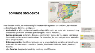 Si se tiene en cuenta, no sólo la litología, sino también la génesis y la tectónica, se observan
en España cuatro dominios geológicos:
• Macizo ibérico: Aflora en la mitad occidental y está formado por materiales precámbricos y
paleozoicos que fueron afectados por la orogenia varisca (hercínica).
• Cuencas cenozoicas: Materiales de origen continental y marino del mesozoico y cenozoico
depositados en las depresiones interiores. De entre ellos, los más antiguos están afectados
por la orogenia alpina.
• Orógenos recientes: Cordilleras formadas por la orogenia alpina que plegó principalmente
materiales del mesozoico y cenozoico. Pirineos, Cordillera Cantábrica, Ibérica, Béticas y
Baleares.
• Islas Canarias: Su actividad volcánica comienza en el Mioceno.
DOMINIOS GEOLÓGICOS