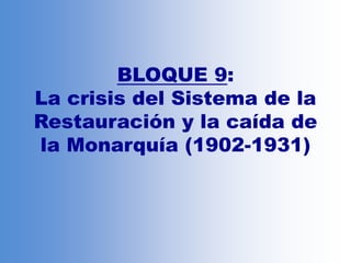 BLOQUE 9:
La crisis del Sistema de la
Restauración y la caída de
la Monarquía (1902-1931)
 