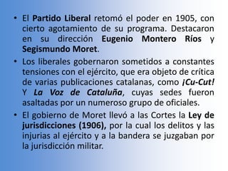 • El Partido Liberal retomó el poder en 1905, con
cierto agotamiento de su programa. Destacaron
en su dirección Eugenio Montero Ríos y
Segismundo Moret.
• Los liberales gobernaron sometidos a constantes
tensiones con el ejército, que era objeto de crítica
de varias publicaciones catalanas, como ¡Cu-Cut!
Y La Voz de Cataluña, cuyas sedes fueron
asaltadas por un numeroso grupo de oficiales.
• El gobierno de Moret llevó a las Cortes la Ley de
jurisdicciones (1906), por la cual los delitos y las
injurias al ejército y a la bandera se juzgaban por
la jurisdicción militar.
 