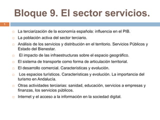 Bloque 9. El sector servicios.
 La terciarización de la economía española: influencia en el PIB.
 La población activa del sector terciario.
 Análisis de los servicios y distribución en el territorio. Servicios Públicos y
Estado del Bienestar.
 El impacto de las infraestructuras sobre el espacio geográfico.
 El sistema de transporte como forma de articulación territorial.
 El desarrollo comercial. Características y evolución.
 Los espacios turísticos. Características y evolución. La importancia del
turismo en Andalucía.
 Otras actividades terciarias: sanidad, educación, servicios a empresas y
finanzas, los servicios públicos.
 Internet y el acceso a la información en la sociedad digital.
1
 