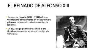 EL REINADO DE ALFONSO XIII
▪ Durante su reinado (1902 –1931) Alfonso
XIII intervino directamente en los asuntos de
gobierno, provocando más de una crisis de
gobierno.
▪ En 1923 un golpe militar da inicio a una
dictadura, cuya caída arrastrará consigo a la
monarquía.
 