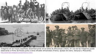 Imágenes de las tropas españolas desembarcando en la bahía de Alhucemas (1925). En una de las imágenes puede
observarse a Primo de Rivera junto a otros oficiales africanistas (Franco, Queipo de Llano, Sanjurjo y Moscardó).
http://javier2pm.blogspot.com/p/historia-1.html
 
