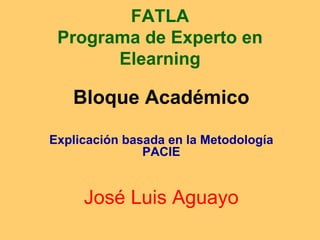 FATLA Programa de Experto en Elearning Bloque Académico Explicación basada en la Metodología PACIE José Luis Aguayo 