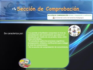Le permite al facilitador comprobar el nivel de consolidación del conocimiento que obtuvo el estudiante por medio de una prueba, tarea, entre otras actividades. El estudiante aplica los procesos cognitivos (comparación, síntesis y verificación) para indagar el nivel de conocimiento. Es la sección de comprobación de conocimiento. Se caracteriza por: 
