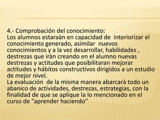 4.- Comprobación del conocimiento:Los alumnos estaraàn en capacidad de  interiorizar el conocimiento generado, asimilar  nuevos conocimientos y a la vez desarrollar, habilidades , destrezas que iràn creando en el alumno nuevas destrezas y actitudes que posibilitaran mejorar actitudes y hábitos constructivos dirigidos a un estudio de mejor nivel.La evaluación  de la misma manera abarcarà todo un abanico de actividades, destrezas, estrategias, con la finalidad de que se aplique la lo mencionado en el curso de “aprender haciendo”