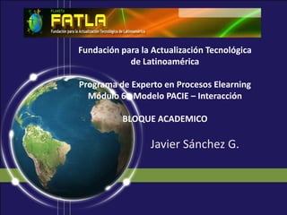 Fundación para la Actualización Tecnológica de LatinoaméricaPrograma de Experto en Procesos ElearningMódulo 6 - Modelo PACIE – InteracciónBLOQUE ACADEMICO Javier Sánchez G. 